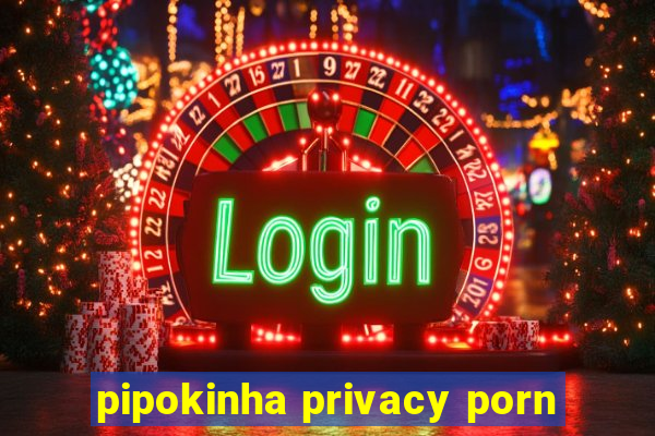 pipokinha privacy porn