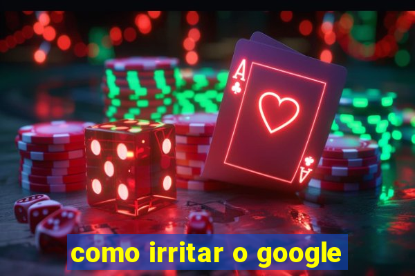 como irritar o google