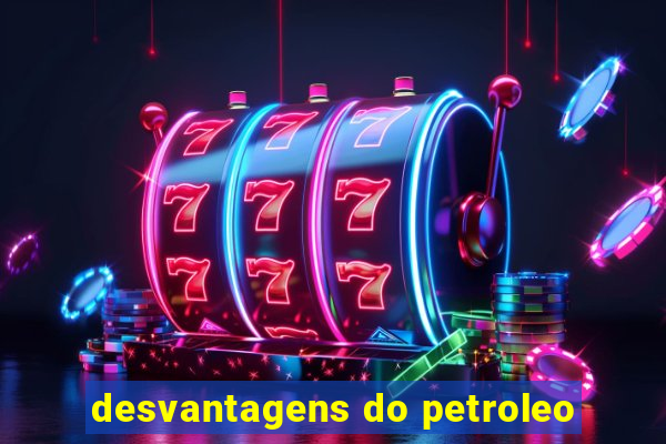 desvantagens do petroleo