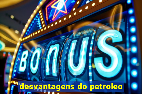 desvantagens do petroleo