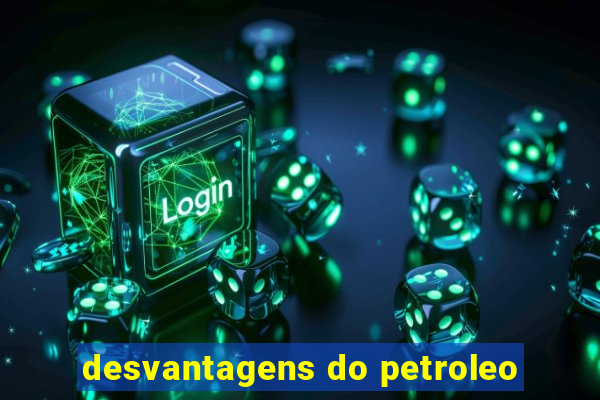 desvantagens do petroleo