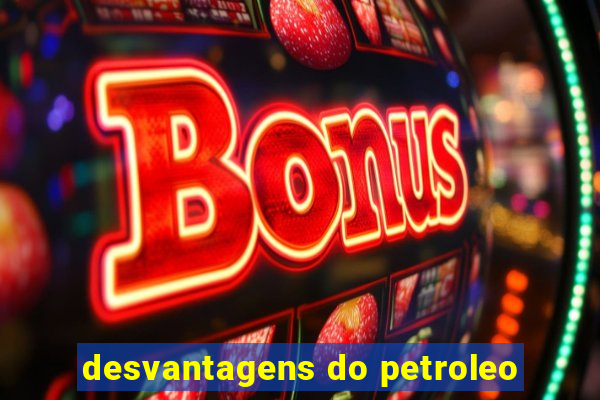 desvantagens do petroleo