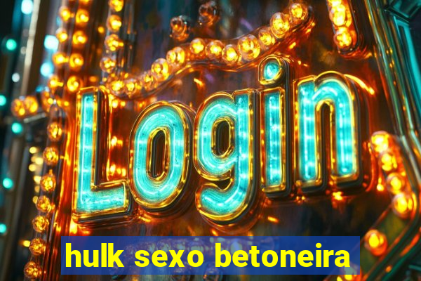 hulk sexo betoneira