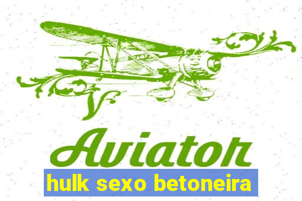 hulk sexo betoneira