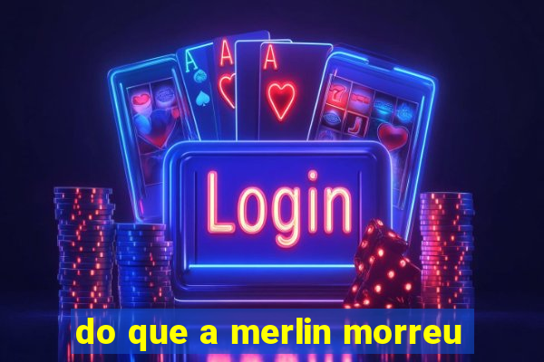 do que a merlin morreu