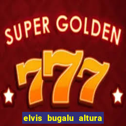 elvis bugalu altura e peso