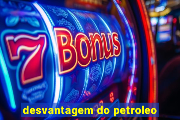 desvantagem do petroleo